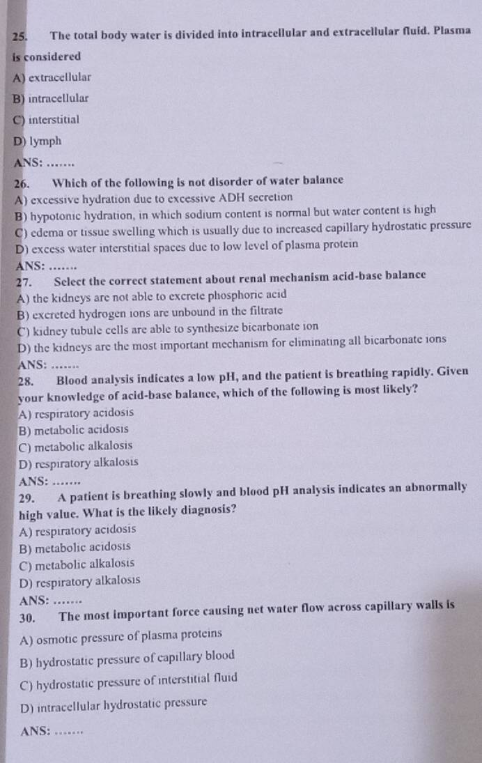 The total body water is divided into intracellular and extracellular fluid. Plasma
is considered
A) extracellular
B) intracellular
C) interstitial
D) lymph
ANS: 
26. Which of the following is not disorder of water balance
A) excessive hydration due to excessive ADH secretion
B) hypotonic hydration, in which sodium content is normal but water content is high
C) edema or tissue swelling which is usually due to increased capillary hydrostatic pressure
D) excess water interstitial spaces due to low level of plasma protein
ANS:_
27. Select the correct statement about renal mechanism acid-base balance
A) the kidneys are not able to excrete phosphoric acid
B) excreted hydrogen ions are unbound in the filtrate
C) kidney tubule cells are able to synthesize bicarbonate ion
D) the kidneys are the most important mechanism for eliminating all bicarbonate ions
ANS:_
28. Blood analysis indicates a low pH, and the patient is breathing rapidly. Given
your knowledge of acid-base balance, which of the following is most likely?
A) respiratory acidosis
B) metabolic acidosis
C) metabolic alkalosis
D) respiratory alkalosis
ANS:_
29. A patient is breathing slowly and blood pH analysis indicates an abnormally
high value. What is the likely diagnosis?
A) respiratory acidosis
B) metabolic acidosis
C) metabolic alkalosis
D) respiratory alkalosis
ANS:_
30. The most important force causing net water flow across capillary walls is
A) osmotic pressure of plasma proteins
B) hydrostatic pressure of capillary blood
C) hydrostatic pressure of interstitial fluid
D) intracellular hydrostatic pressure
ANS:_