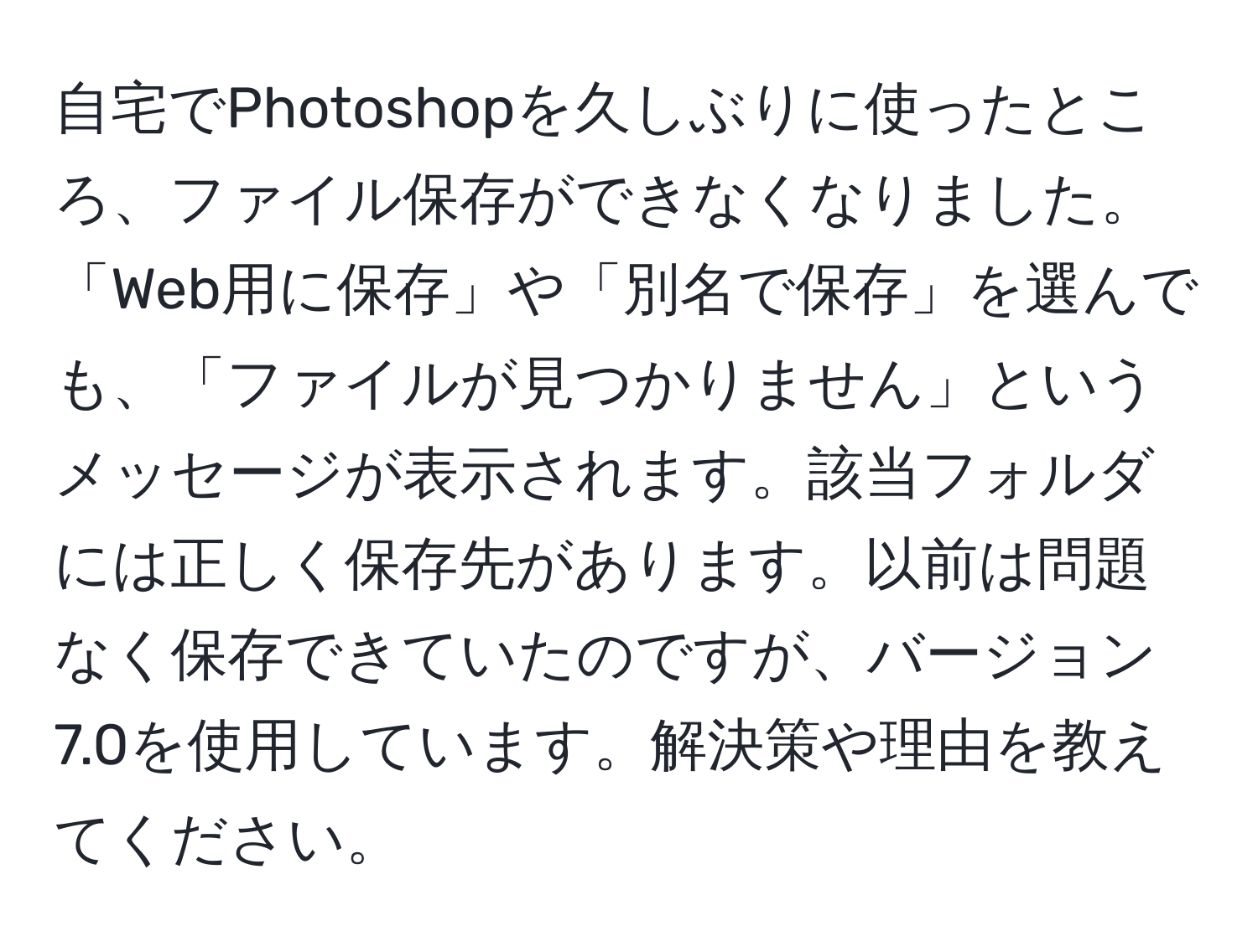 自宅でPhotoshopを久しぶりに使ったところ、ファイル保存ができなくなりました。「Web用に保存」や「別名で保存」を選んでも、「ファイルが見つかりません」というメッセージが表示されます。該当フォルダには正しく保存先があります。以前は問題なく保存できていたのですが、バージョン7.0を使用しています。解決策や理由を教えてください。