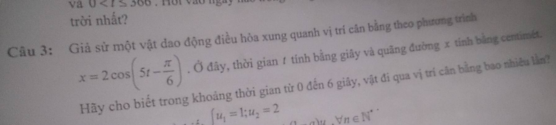 va 0 . nor vào ngày 
trời nhất? 
Câu 3: Giả sử một vật dao động điều hòa xung quanh vị tri cân bằng theo phương trình
x=2cos (5t- π /6 ). Ở đây, thời gian 1 tính bằng giây và quãng đường x tính bằng centimet. 
Hãy cho biết trong khoảng thời gian từ 0 đến 6 giây, vật đi qua vị trí cân bằng bao nhiều lần?
u_1=1; u_2=2 a)n, forall n∈ N^*