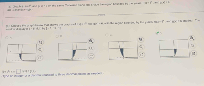 Solve f(x)=g(x). on the same Cartesian plane and shade the region bounded by the y-axis, f(x)=8^x , and g(x)=6. 
(a) Graph f(x)=8^x and g(x)=6
, and
(a) Choose the graph below that shows the graphs of f(x)=8^x and g(x)=6 shaded. The
window display is [-5,5,1] by [-1,14,1] I, with the region bounded by the y-axis, f(x)=8^x g(x)=6
C.
D.
A.
B.
(b) A y° xapprox □ , f(x)=g(x). 
(Type an integer or a decimal rounded to three decimal places as needed.)