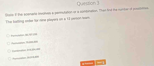 State if the scenario involves a permutation or a combination. Then find the number of possibilities.
The batting order for nine players on a 12 person team.
Permutation; 80, 727, 235
Permulation; 79,833, 600
Combination; 319, 334, 400
Permutation; 39, 916, 800
◆ Previous Nex