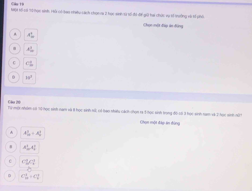 Một tố có 10 học sinh. Hỏi có bao nhiêu cách chọn ra 2 học sinh từ tố đó để giữ hai chức vụ tố trưởng và tổ phó.
Chọn một đáp án đúng
A A_(10)^8.
B A_(10)^2.
C C_(10)^2.
D 10^2. 
Câu 20
Từ một nhóm có 10 học sinh nam và 8 học sinh nữ, có bao nhiêu cách chọn ra 5 học sinh trong đó có 3 học sinh nam và 2 học sinh nữ?
Chọn một đáp án đúng
A A_(10)^3+A_8^2.
B A_(10)^3A_8^2.
C C_(10)^3C_8^2.
D C_(10)^3+C_8^2.