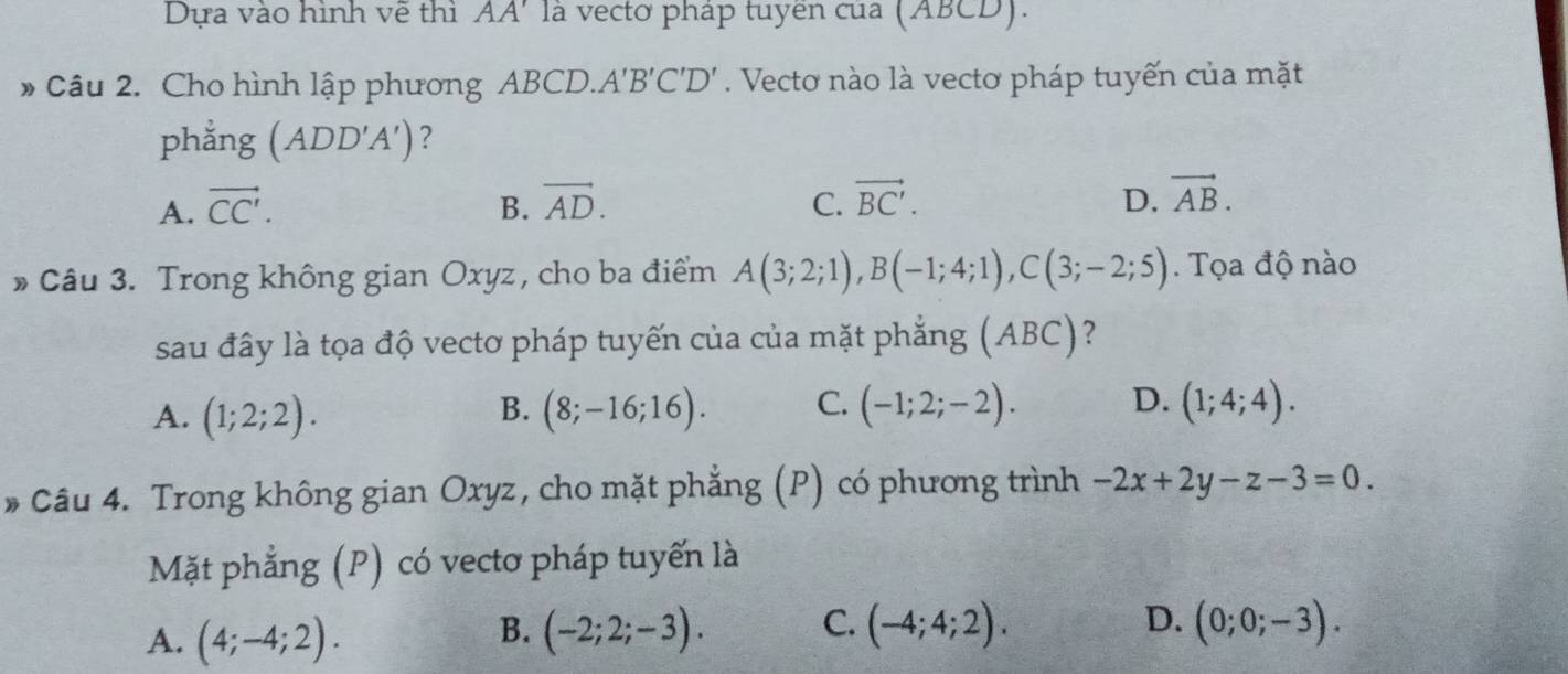 Dựa vào hình vẽ thì AA' là vectơ pháp tuyên của (ABCD).
* Câu 2. Cho hình lập phương ABCD. A'B'C'D'. Vecto nào là vectơ pháp tuyến của mặt
phẳng (ADD'A') ?
A. vector CC'. B. vector AD. C. vector BC'. D. vector AB. 
» Câu 3. Trong không gian Oxyz, cho ba điểm A(3;2;1), B(-1;4;1), C(3;-2;5). Tọa độ nào
sau đây là tọa độ vectơ pháp tuyến của của mặt phẳng (ABC) ?
A. (1;2;2). (8;-16;16). C. (-1;2;-2). D. (1;4;4). 
B.
* Câu 4. Trong không gian Oxyz, cho mặt phẳng (P) có phương trình -2x+2y-z-3=0. 
Mặt phẳng (P) có vectơ pháp tuyến là
B.
D.
A. (4;-4;2). (-2;2;-3). C. (-4;4;2). (0;0;-3).