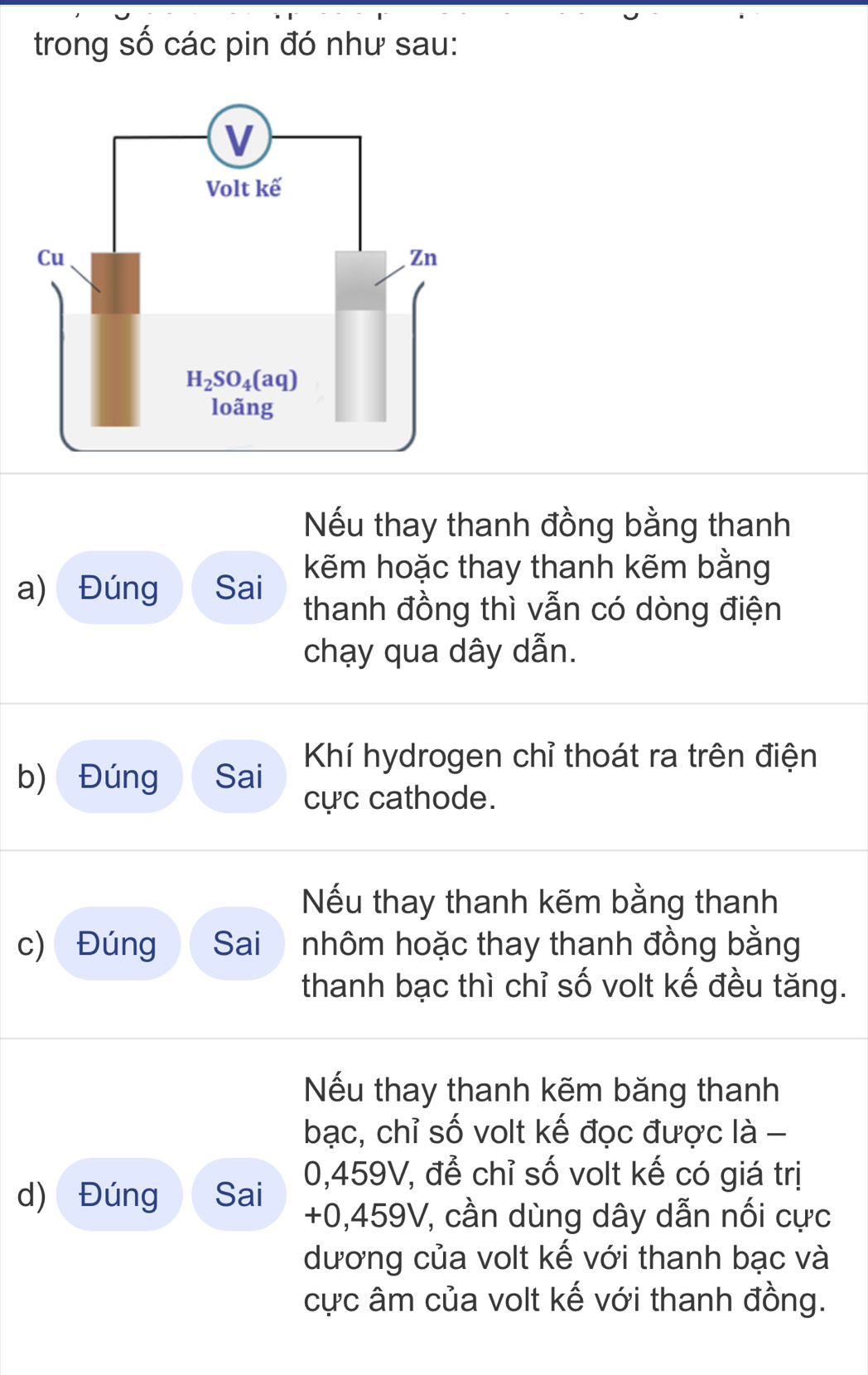 trong số các pin đó như sau:
Nếu thay thanh đồng bằng thanh
a) Đúng Sai kẽm hoặc thay thanh kẽm bằng
thanh đồng thì vẫn có dòng điện
chạy qua dây dẫn.
b) Đúng Sai  Khí hydrogen chỉ thoát ra trên điện
cực cathode.
Nếu thay thanh kẽm bằng thanh
c) Đúng Sai nhôm hoặc thay thanh đồng bằng
thanh bạc thì chỉ số volt kế đều tăng.
Nếu thay thanh kẽm băng thanh
bạc, chỉ số volt kế đọc được là -
d) Đúng Sai 0,459V, để chỉ số volt kế có giá trị
+0,459V, cần dùng dây dẫn nối cực
dương của volt kế với thanh bạc và
cực âm của volt kế với thanh đồng.