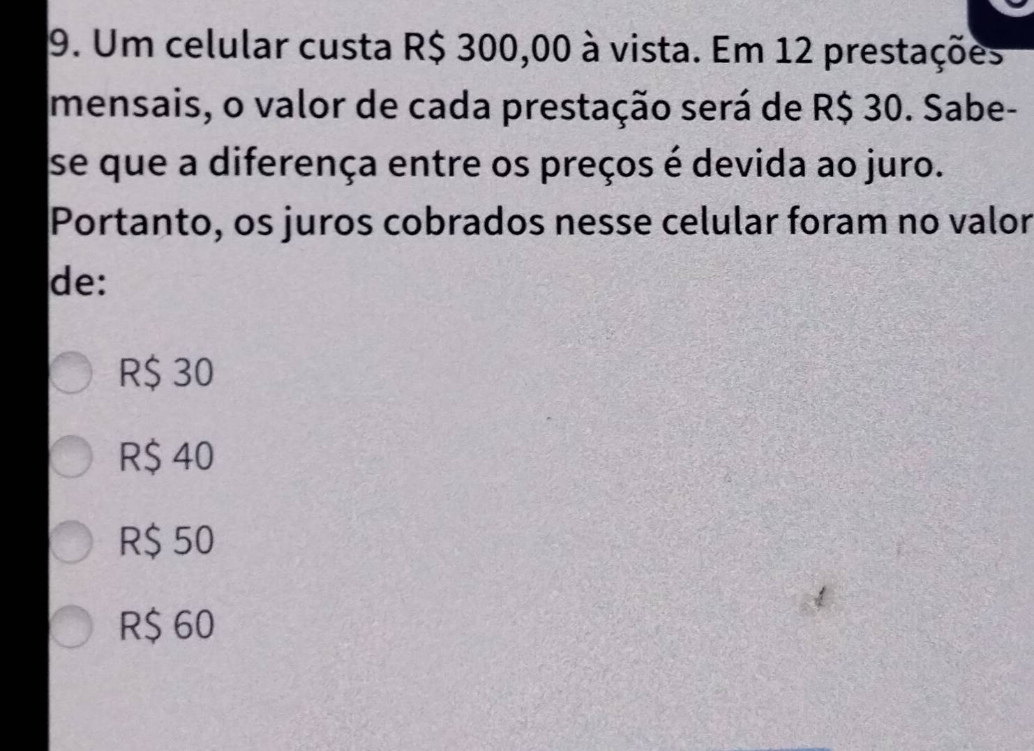 Um celular custa R$ 300,00 à vista. Em 12 prestações
mensais, o valor de cada prestação será de R$ 30. Sabe-
se que a diferença entre os preços é devida ao juro.
Portanto, os juros cobrados nesse celular foram no valor
de:
R$ 30
R$ 40
R$ 50
R$ 60