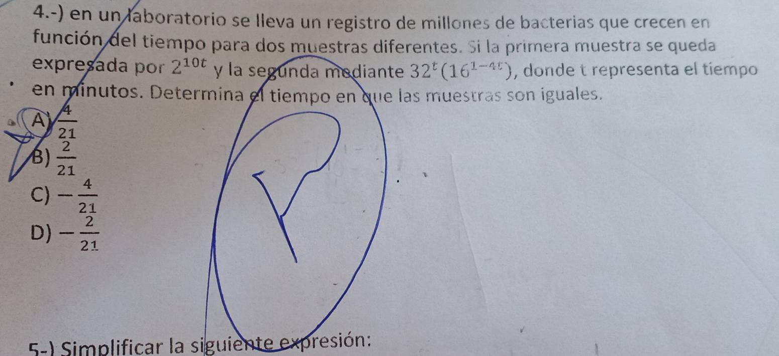 4.-) en un laboratorio se lleva un registro de millones de bacterias que crecen en
función del tiempo para dos muestras diferentes. Si la primera muestra se queda
expreçada por 2^(10t) y la segunda mediante 32^t(16^(1-4t)) , donde t representa el tíempo
en minutos. Determina el tiempo en que las muestras son iguales.
A  4/21 
B)  2/21 
C) - 4/21 
D) - 2/21 
5-) Simplificar la siguiente expresión: