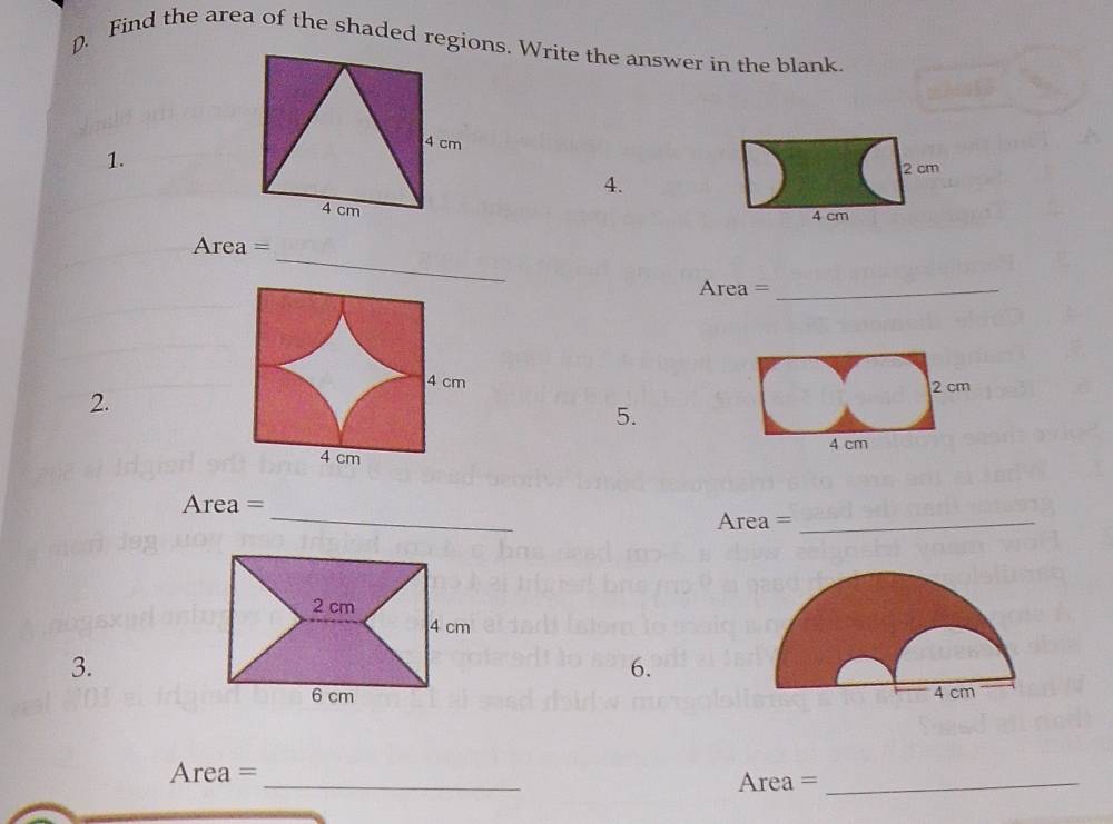 Find the area of the shaded regions. Write the answer in the blank.
4 cm
1.
2 cm
4.
4 cm 4 cm
_ 
Area = 
Area =_
4 cm
2. 
5.
4 cm
_
Area =
Area =_ 
3. 
6. 

Area = _Area =_