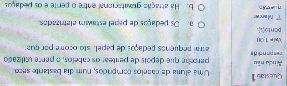 Uma aluna de cabelos compridos, num dia bastante seco,
Ainda não percebe que depois de pentear os cabelos, o pente utilizado
respondida
atrai pequenos pedaços de papel. Isto ocorre por que:
Vale 1,00
ponto(s).
a. Os pedaços de papel estavam eletrizados.
Marcar
questão b. Há atração gravitacional entre o pente e os pedaços