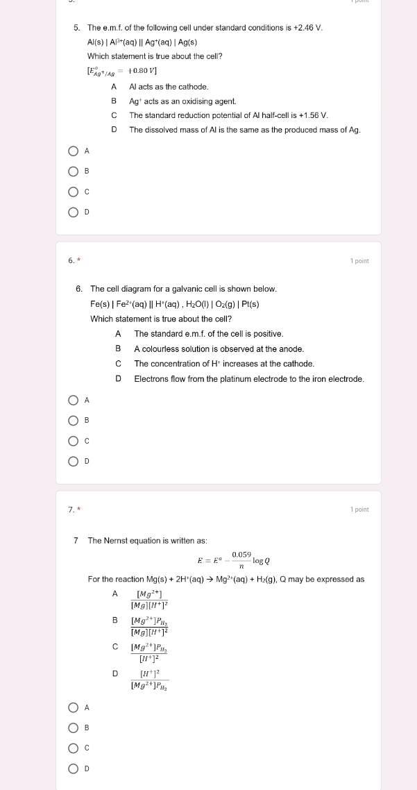 The e.m.f. of the following cell under standard conditions is +2.46V
Al(s)|Al^(3+)(aq)||Ag^+(aq)|Ag(s)
Which statement is true about the cell?
[E_Ag^+/Ag^circ =+0.80V]
A Al acts as the cathode.
B Ag^+ acts as an oxidising agent
C The standard reduction potential of Al half-cell is+1.56V.
D The dissolved mass of AI is the same as the produced mass of Ag.
A
B
C
D
6. 1 point
6. The cell diagram for a galvanic cell is shown below.
Fe(s)|Fe^(2+)(aq)||H^+(aq),H_2O(l)|O_2(g)|Pt(s)
Which statement is true about the cell?
A The standard e.m.f. of the cell is positive.
B A colourless solution is observed at the anode.
C The concentration of H* increases at the cathode.
D Electrons flow from the platinum electrode to the iron electrode.
A
B
C
D
7. * 1 point
7 The Nernst equation is written as:
E=E°- (0.059)/n log Q
For the reaction Mg(s)+2H^+(aq)to Mg^(2+)(aq)+H_2(g) ), Q may be expressed as
A frac [Mg^(2+)][Mg][H^+]^2
B frac [Mg^(2+)]P_H_3[Mg][H^+]^2
C frac [Mg^(2+)]P_H_2[H^+]^2
D frac [H^+]^2[Mg^(2+)]P_H_2
A
B
C
D