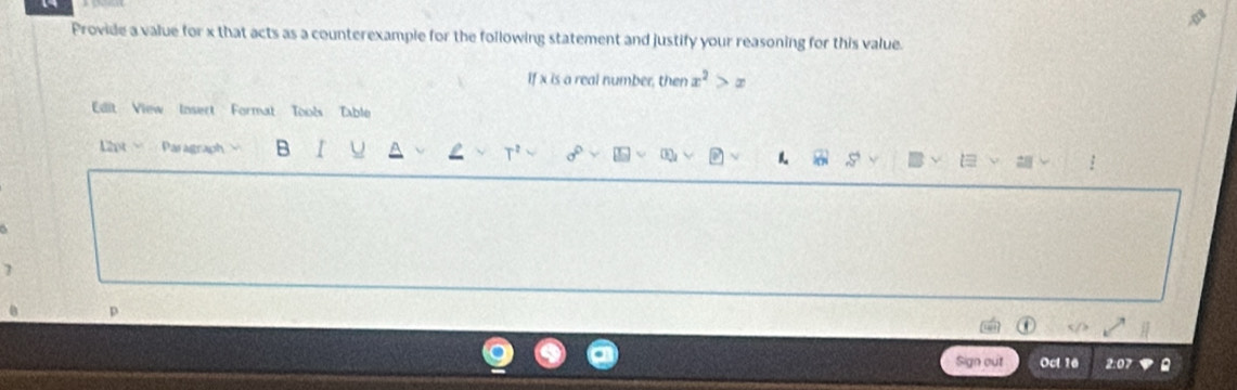 Provide a value for x that acts as a counterexample for the following statement and justify your reasoning for this value. 
If x is a real number, then x^2>x
Edit View Insert Format Tools Table 
L2pt Paragraph B r U L T^2 sigma° OQ 
7 
p 
Sign out Oct 16