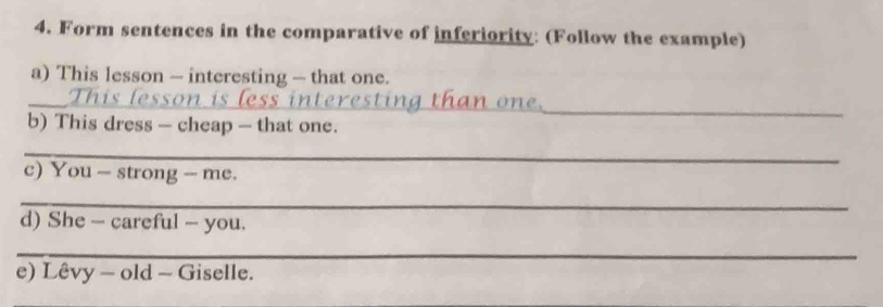 Form sentences in the comparative of inferiority: (Follow the example) 
a) This lesson — interesting — that one. 
_ 
b) This dress — cheap — that one. 
_ 
_ 
c) You - strong - me. 
_ 
d) She — careful - you. 
_ 
e) Lêvy - old - Giselle.