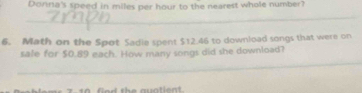 Donna's speed in miles per hour to the nearest whole number? 
_ 
6. Math on the Spot Sadie spent $12.46 to download songs that were on 
_ 
sale for $0.89 each. How many songs did she download?