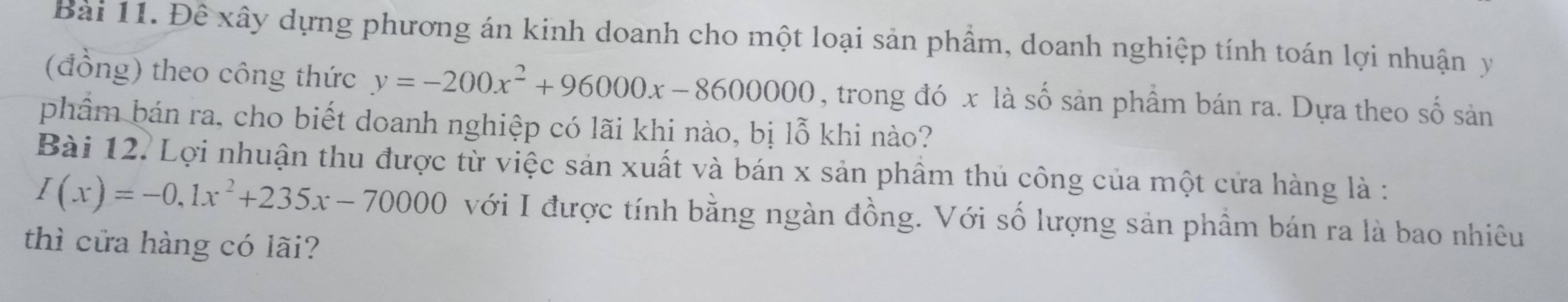 Đề xây dựng phương án kinh doanh cho một loại sản phẩm, doanh nghiệp tính toán lợi nhuận y
(đồng) theo công thức y=-200x^2+96000x-8600000 , trong đó x là số sản phẩm bán ra. Dựa theo số sản 
phẩm bán ra, cho biết doanh nghiệp có lãi khi nào, bị lỗ khi nào? 
Bài 12. Lợi nhuận thu được từ việc sản xuất và bán x sản phẩm thủ công của một cửa hàng là :
I(x)=-0,1x^2+235x-70000 với I được tính bằng ngàn đồng. Với số lượng sản phầm bán ra là bao nhiêu 
thì cửa hàng có lãi?