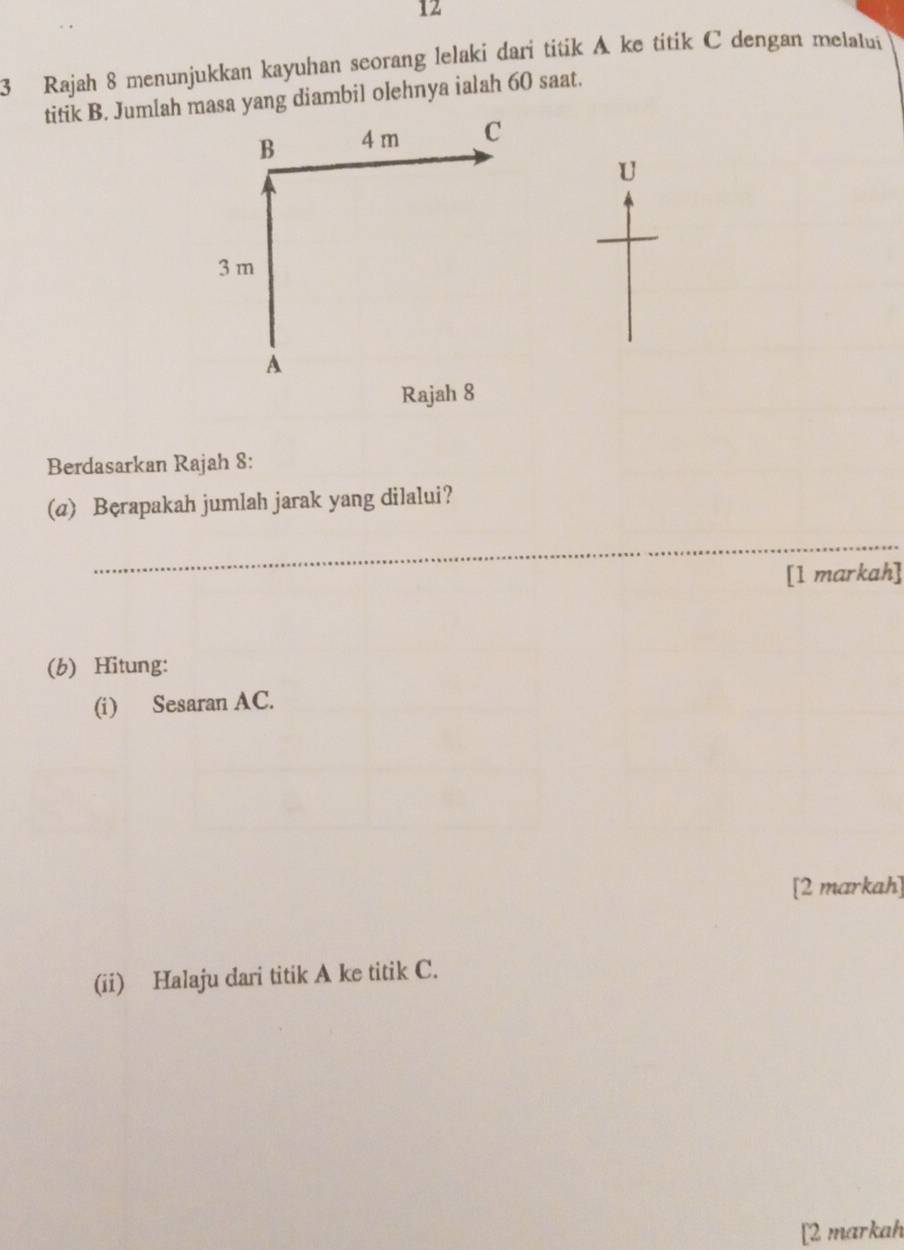 12 
3 Rajah 8 menunjukkan kayuhan seorang lelaki dari titik A ke titik C dengan melalui 
titik B. Jum[ah masa yang diambil olehnya ialah 60 saat. 
B 4 m C
U
3 m
A
Rajah 8 
Berdasarkan Rajah 8: 
(a) Bęrapakah jumlah jarak yang dilalui? 
_ 
[1 markah] 
(b) Hitung: 
(i) Sesaran AC. 
[2 markah] 
(ii) Halaju dari titik A ke titik C. 
[2 markah