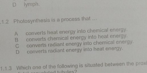 D lymph.
.1.2 Photosynthesis is a process that …
A converts heat energy into chemical energy.
Bconverts chemical energy into heat energy.
Cconverts radiant energy into chemical energy.
D converts radiant energy into heat energy.
1.1.3 Which one of the following is situated between the prox
luted tubules