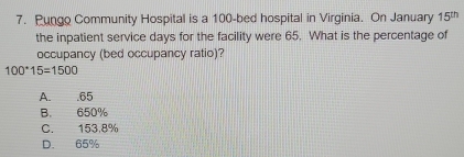 Pungo Community Hospital is a 100 -bed hospital in Virginia. On January 15
the inpatient service days for the facility were 65. What is the percentage of
occupancy (bed occupancy ratio)?
100^*15=1500
A. . 65
B. 650%
C. 153,8%
D. 65%