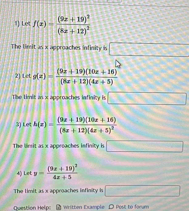 Let f(x)=frac (9x+19)^2(8x+12)^2
The limit as x approaches infinity is □
2) Let g(x)= ((9x+19)(10x+16))/(8x+12)(4x+5) 
The limit as x approaches infinity is □ 
3) Let h(x)=frac (9x+19)(10x+16)(8x+12)(4x+5)^2
The limit as x approaches infinity is □
4) Let y=frac (9x+19)^24x+5
The limit as x approaches infinity is □ 
Question Help: Written Example D Post to forum