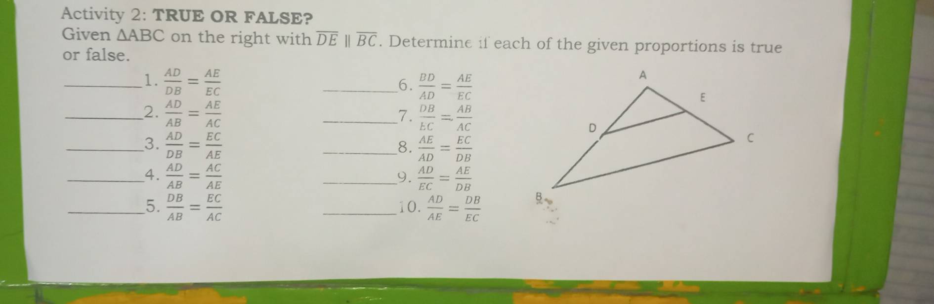 Activity 2: TRUE OR FALSE? 
Given △ ABC on the right with overline DEbeginvmatrix endvmatrix overline BC. Determine if each of the given proportions is true 
or false. 
6.  BD/AD = AE/EC 
_1.  AD/DB = AE/EC  _ 
__2.  AD/AB = AE/AC 
_7.  DB/EC = AB/AC 
_3.  AD/DB = EC/AE 
_8.  AE/AD = EC/DB 
_4.  AD/AB = AC/AE  _  AD/EC = AE/DB 
9. 
_5.  DB/AB = EC/AC  _10.  AD/AE = DB/EC 