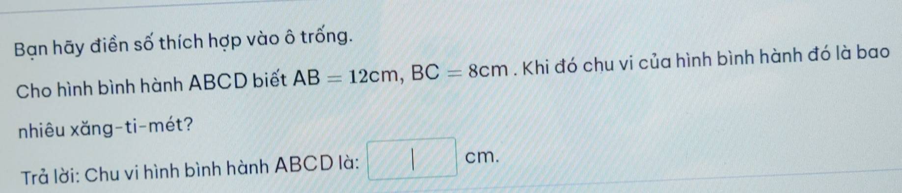 Bạn hãy điền số thích hợp vào ô trống. 
Cho hình bình hành ABCD biết AB=12cm, BC=8cm. Khi đó chu vi của hình bình hành đó là bao 
nhiêu xăng-ti-mét? 
Trả lời: Chu vi hình bình hành ABCD là:
cm