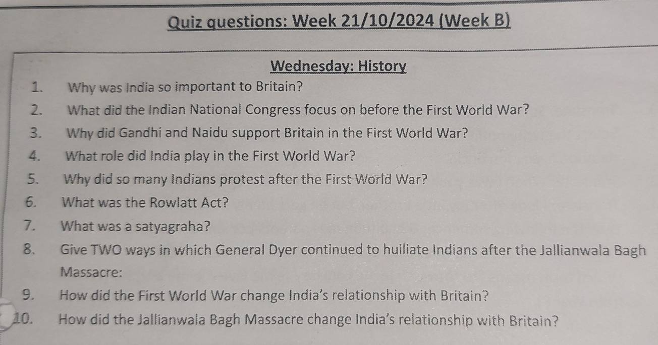 Quiz questions: Week 21/10/2024 (Week B) 
Wednesday: History 
1. Why was India so important to Britain? 
2. What did the Indian National Congress focus on before the First World War? 
3. Why did Gandhi and Naidu support Britain in the First World War? 
4. What role did India play in the First World War? 
5. Why did so many Indians protest after the First-World War? 
6. What was the Rowlatt Act? 
7. What was a satyagraha? 
8. Give TWO ways in which General Dyer continued to huiliate Indians after the Jallianwala Bagh 
Massacre: 
9. How did the First World War change India’s relationship with Britain? 
10. How did the Jallianwala Bagh Massacre change India’s relationship with Britain?