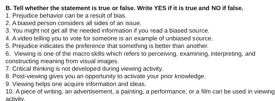 Tell whether the statement is true or false. Write YES if it is true and NO if false. 
1. Prejudice behavior can be a result of bias. 
2. A biased person considers all sides of an issue. 
3. You might not get all the needed information if you read a biased source. 
4. A video telling you to vote for someone is an example of unbiased source. 
5. Prejudice indicates the preference that something is better than another. 
6. Viewing is one of the macro skills which refers to perceiving, examining, interpreting, and 
constructing meaning from visual images. 
7. Critical thinking is not developed during viewing activity. 
8. Post-viewing gives you an opportunity to activate your prior knowledge. 
9. Viewing helps one acquire information and ideas. 
10. A piece of writing, an advertisement, a painting, a performance, or a film can be used in viewing 
activitv.