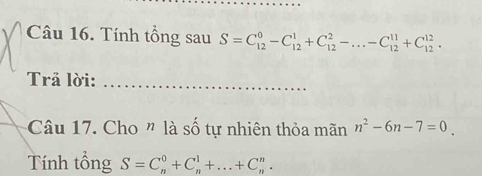 Tính tổng sau S=C_(12)^0-C_(12)^1+C_(12)^2-...-C_(12)^(11)+C_(12)^(12). 
Trả lời:_ 
Câu 17. Cho " là số tự nhiên thỏa mãn n^2-6n-7=0. 
Tính tổng S=C_n^0+C_n^1+...+C_n^n.