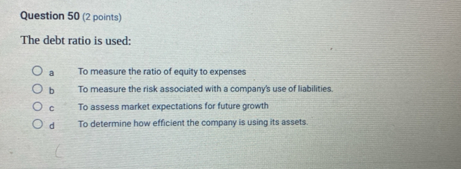 The debt ratio is used:
a To measure the ratio of equity to expenses
b To measure the risk associated with a company's use of liabilities.
C To assess market expectations for future growth
d To determine how efficient the company is using its assets.