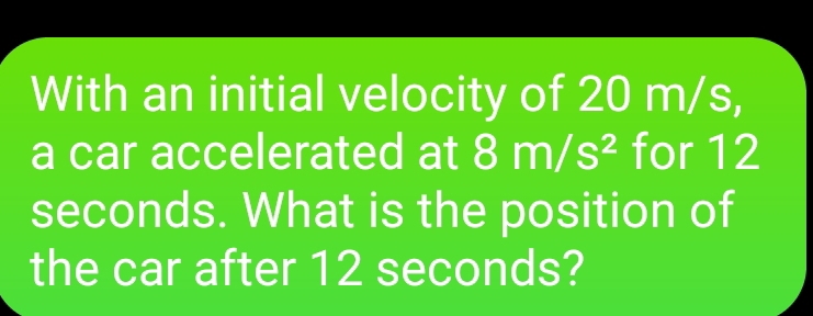 With an initial velocity of 20 m/s, 
a car accelerated at 8m/s^2 for 12
seconds. What is the position of 
the car after 12 seconds?