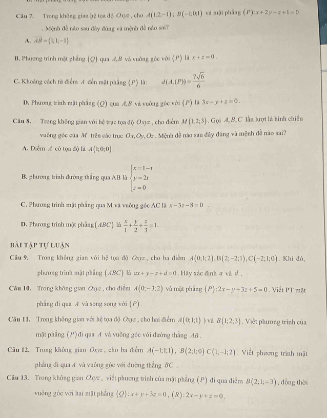 Trong không gian hệ tọa độ Oxyz , cho A(1;2;-1);B(-1;0;1) và mặt phầng (P):x+2y-z+1=0
Mệnh đề nào sau đây đúng và mệnh đề nào sai?
A. vector AB=(1;1;-1)
B. Phương trình mặt phẳng (Q) qua A,B và vuông góc với (P) là x+z=0.
C. Khoảng cách từ điểm A đến mặt phẳng (P) là: d(A,(P))= 7sqrt(6)/6 
D. Phương trình mặt phẳng (Q) qua A,B và vuông góc với (P) là 3x-y+z=0.
Câu 8. Trong không gian với hệ trục tọa độ Oxyz , cho điểm M(1;2;3). Gọi A, B, C lần lượt là hình chiếu
vuông góc của Mỹ trên các trục Ox,Oy,Oz . Mệnh đề nào sau đây đúng và mệnh đề nào sai?
A. Điểm A có tọa độ là A(1;0;0).
B. phương trình đường thẳng qua AB là beginarrayl x=1-t y=2t z=0endarray.
C. Phương trình mặt phẳng qua M và vuông góc AC là x-3z-8=0
D. Phương trình mặt phẳng(ABC) là  x/1 + y/2 + z/3 =1.
bài tập tự luận
Câu 9. Trong không gian với hệ tọa độ Oxyz , cho ba điểm A(0;1;2),B(2;-2;1),C(-2;1;0). Khi đó,
phương trình mặt phẳng (ABC) là ax+y-z+d=0. Hãy xác định a và d ,
Câu 10. Trong không gian Oxyz , cho điểm A(0;-3;2) và mặt phẳng (P) 2x-y+3z+5=0. Viết PT mặt
phẳng đi qua A và song song với (P).
Câu 11. Trong không gian với hệ tọa độ Oxyz , cho hai điểm A(0;1;1)) và B(1;2;3). Viết phương trình của
mặt phẳng (P) đi qua A và vuông góc với đường thẳng AB .
Câu 12. Trong không gian Oxyz , cho ba điểm A(-1;1;1),B(2;1;0)C(1;-1;2). Viết phương trình mặt
phẳng đi qua A và vuông góc với đường thẳng BC ,
Câu 13. Trong không gian Oxyz , viết phương trình của mặt phẳng (P) đi qua điểm B(2;1;-3) , đồng thời
vuông góc với hai mặt phẳng (Q):x+y+3z=0 , ( R ) 2x-y+z=0.