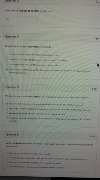 What are the degrees of freedom for this test?
50
Question 4 1 pts
How do we interaret the p -value for this test?
There is a 0.034% chance that this null hypothesis is true.
Only 0.034% of the prescriptions were filed to the full 10.2 ounces
This sample mean has a 0.034% chance of being accurate.
There is only a 0.034% chance that this sample mean would be observed if the parmaciats are
following regulations.
Question 5 1 pts
What is the appropriate outcome for this hypothesis test using an alpha level of 0.05?
Reject the noll hypothesis: the popolation mean ia ugnificantly different than expec ted
Fail to reject the null hypothesis, the population mean is consistent with the hypothesized mean
We don't have a large enough sample to conduct a hypothesss test
penicillin. Accept the aftersative hspothesic the pharmacists are dispersing a true average of 9,7 ounces of
Question 6 1 pes
What conclusion should the pharmacist reach about the volume of peniclilin being dispersed
by her team?
The pharmacists are dispering too much penicillin
The pharmacists are dispensing a little lins than they should, but it's iot a significant difference
The pharmacists are disperning the correct ampunt of perecilles.
The pharmocists are out dispersing the sequired amoust of penicillin