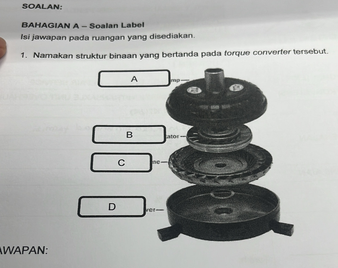 SOALAN:
BAHAGIAN A - Soalan Label
Isi jawapan pada ruangan yang disediakan.
1. Namakan struktur binaan yang bertanda pada torque converter tersebut.
A mp
B
ator
C ne
D ver
WAPAN: