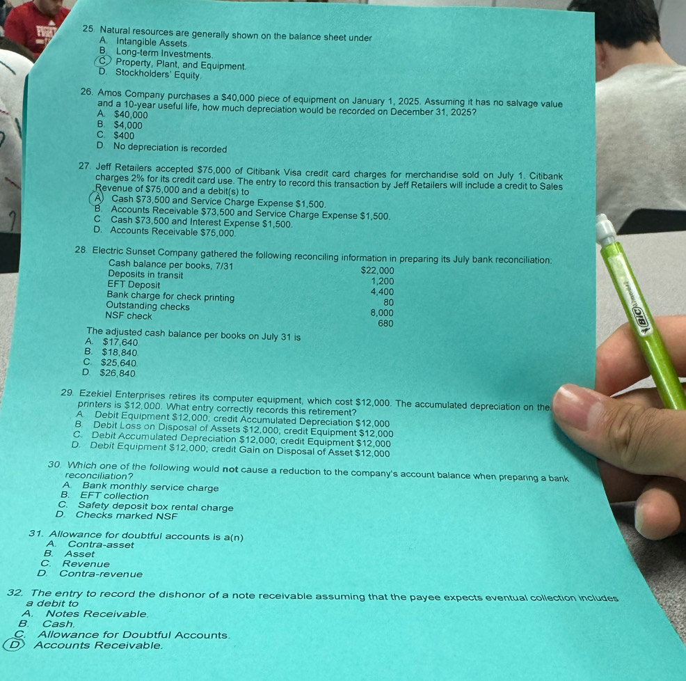 Natural resources are generally shown on the balance sheet under
A. Intangible Assets
B_ Long-term Investments.
Property, Plant, and Equipment.
D. Stockholders' Equity
26. Amos Company purchases a $40,000 piece of equipment on January 1, 2025. Assuming it has no salvage value
and a 10-year useful life, how much depreciation would be recorded on December 31. 2025?
A. $40,000
B $4,000
C $400
D No depreciation is recorded
27. Jeff Retailers accepted $75,000 of Citibank Visa credit card charges for merchandise sold on July 1. Citibank
charges 2% for its credit card use. The entry to record this transaction by Jeff Retailers will include a credit to Sales
Revenue of $75,000 and a debit(s) to
A) Cash $73,500 and Service Charge Expense $1,500.
B. Accounts Receivable $73,500 and Service Charge Expense $1,500.
C Cash $73,500 and Interest Expense $1,500.
D. Accounts Receivable $75,000.
28. Electric Sunset Company gathered the following reconciling information in preparing its July bank reconciliation:
Cash balance per books, 7/31 $22,000
Deposits in transit
EFT Deposit 4,400 1,200
Bank charge for check printing
Outstanding checks
80
NSF check
8,000
680
The adjusted cash balance per books on July 31 is
A. $17,640
B. $18,840
C $25,640.
D $26,840
29. Ezekiel Enterprises retires its computer equipment, which cost $12,000. The accumulated depreciation on the
printers is $12,000. What entry correctly records this retirement?
A. Debit Equipment $12,000; credit Accumulated Depreciation $12,000
B Debit Loss on Disposal of Assets $12,000; credit Equipment $12,000
C. Debit Accumulated Depreciation $12,000; credit Equipment $12,000
D. Debit Equipment $12,000; credit Gain on Disposal of Asset $12,000
30. Which one of the following would not cause a reduction to the company's account balance when preparing a bank
reconciliation?
A. Bank monthly service charge
B. EFT collection
C. Safety deposit box rental charge
D. Checks marked NSF
31. Allowance for doubtful accounts is a(n)
A. Contra-asset
B. Asset
C. Revenue
D. Contra-revenue
32. The entry to record the dishonor of a note receivable assuming that the payee expects eventual collection includes
a debit to
A. Notes Receivable.
B. Cash
C. Allowance for Doubtful Accounts
D) Accounts Receivable.