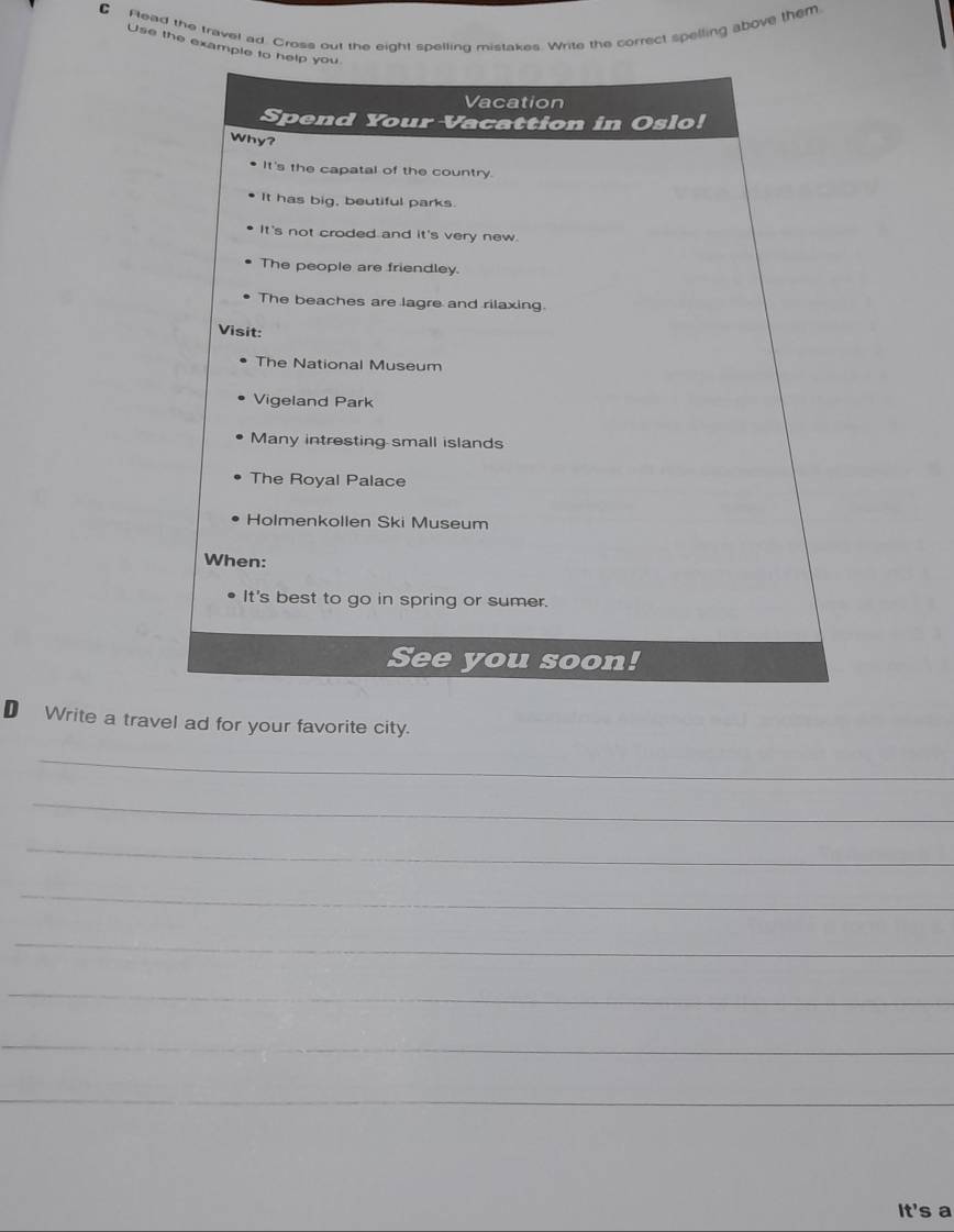 Flead the travel ad. Cross out the eight spelling mistakes. Write the correct spelling above them 
Use the example t 
D Write a travel ad for your favorite city. 
_ 
_ 
_ 
_ 
_ 
_ 
_ 
_ 
It's a