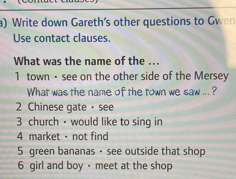 Write down Gareth’s other questions to Gwen
Use contact clauses.
What was the name of the ...
1 town · see on the other side of the Mersey
What was the name of the town we saw ... ?
2 Chinese gate · see
3 church · would like to sing in
4 market · not find
5 green bananas · see outside that shop
6 girl and boy · meet at the shop