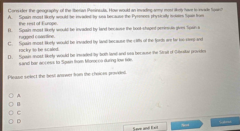 Consider the geography of the Iberian Peninsula. How would an invading army most likely have to invade Spain?
A. Spain most likely would be invaded by sea because the Pyrenees physically isolates Spain from
the rest of Europe.
B. Spain most likely would be invaded by land because the boot-shaped peninsula gives Spain a
rugged coastline.
C. Spain most likely would be invaded by land because the cliffs of the fjords are far too steep and
rocky to be scaled.
D. Spain most likely would be invaded by both land and sea because the Strait of Gibraltar provides
sand bar access to Spain from Morocco during low tide.
Please select the best answer from the choices provided.
A
B
C
D
Save and Exit Next Submit