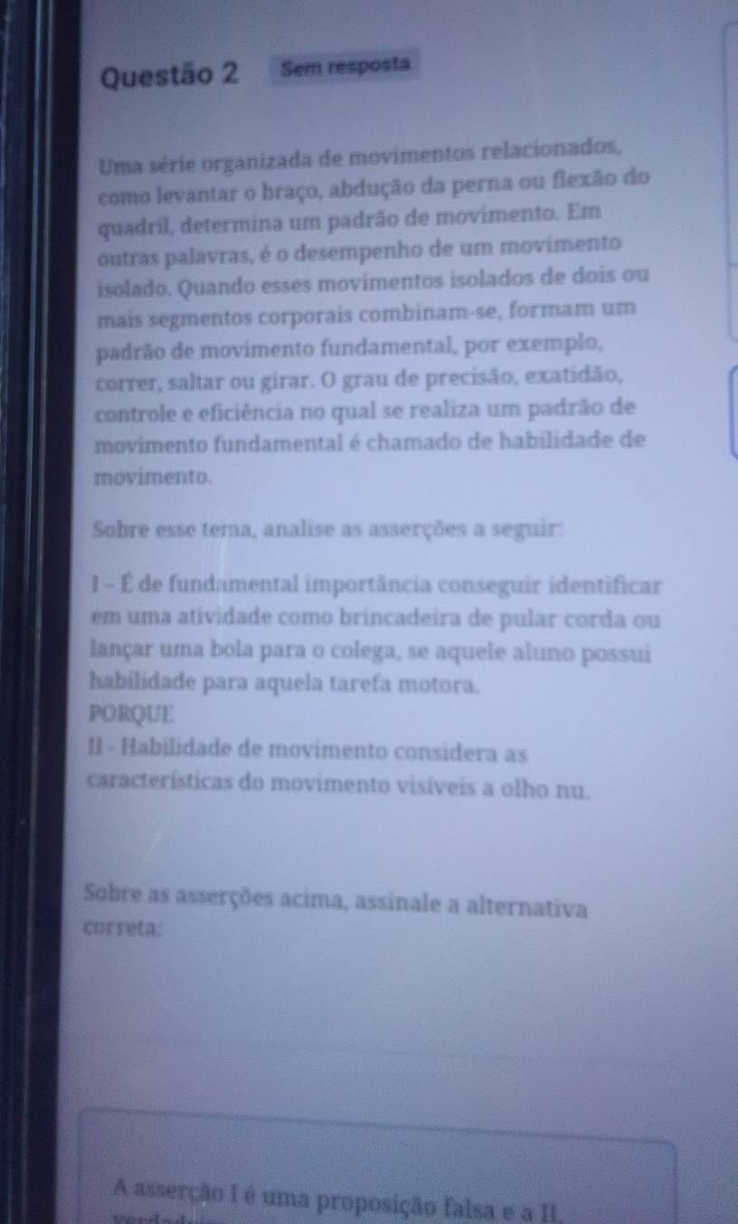 Sem resposta 
Uma série organizada de movimentos relacionados, 
como levantar o braço, abdução da perna ou flexão do 
quadril, determina um padrão de movimento. Em 
outras palavras, é o desempenho de um movimento 
isolado. Quando esses movimentos isolados de dois ou 
mais segmentos corporais combinam-se, formam um 
padrão de movimento fundamental, por exemplo, 
correr, saltar ou girar. O grau de precisão, exatidão, 
controle e eficiência no qual se realiza um padrão de 
movimento fundamental é chamado de habilidade de 
movimento. 
Sobre esse tema, analise as asserções a seguir: 
I - É de fundamental importância conseguir identificar 
em uma atividade como brincadeira de pular corda ou 
lançar uma bola para o colega, se aquele aluno possui 
habilidade para aquela tarefa motora. 
PORQUE 
Il - Habilidade de movimento considera as 
características do movimento visíveis a olho nu. 
Sobre as asserções acima, assinale a alternativa 
correta: 
A asserção I é uma proposição falsa e a II,