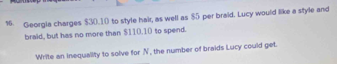 Mürtste 
16. Georgia charges $30.10 to style hair, as well as $5 per braid. Lucy would like a style and 
braid, but has no more than $110.10 to spend. 
Write an inequality to solve for N, the number of braids Lucy could get.