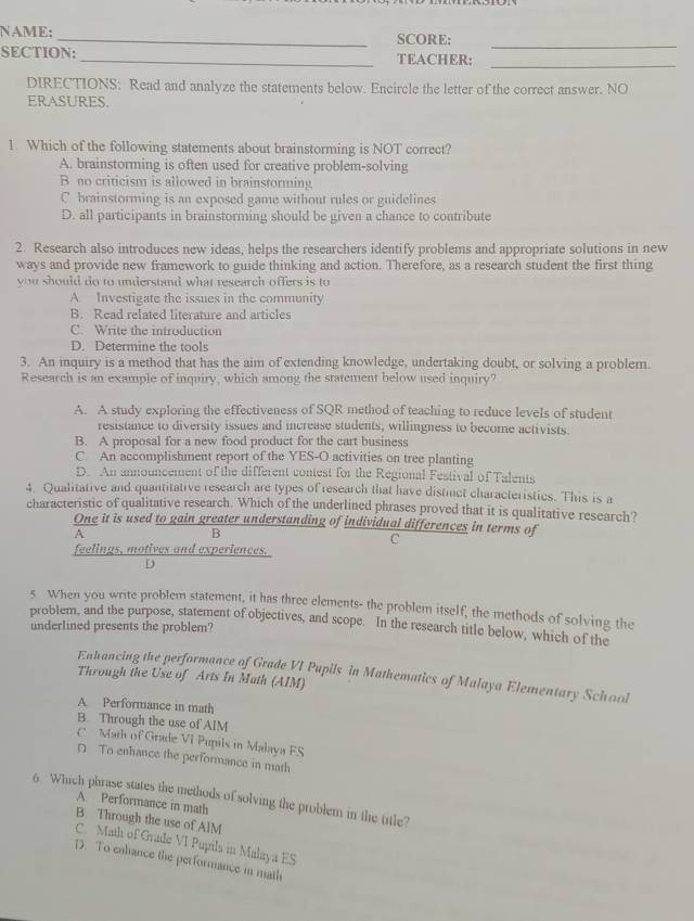 NAME: _SCORE:
SECTION: _TEACHER:_
DIRECTIONS: Read and analyze the statements below. Encircle the letter of the correct answer. NO
ERASURES.
1. Which of the following statements about brainstorming is NOT correct?
A. brainstorming is often used for creative problem-solving
B no criticism is allowed in brainstorming
C brainstorming is an exposed game without rules or guidelines
D. all participants in brainstorming should be given a chance to contribute
2. Research also introduces new ideas, helps the researchers identify problems and appropriate solutions in new
ways and provide new framework to guide thinking and action. Therefore, as a research student the first thing
you should do to understand what research offers is to
A. Investigate the issues in the community
B. Read related literature and articles
C. Write the introduction
D. Determine the tools
3. An inquiry is a method that has the aim of extending knowledge, undertaking doubt, or solving a problem.
Research is an example of inquiry, which among the statement below used inquiry?
A. A study exploring the effectiveness of SQR method of teaching to reduce levels of student
resistance to diversity issues and increase students, willingness to become activists.
B. A proposal for a new food product for the cart business
C. An accomplishment report of the YES-O activities on tree planting
D. An announcement of the different contest for the Regional Festival of Talents
4. Qualitative and quantitative research are types of research that have distinct characteristics. This is a
characteristic of qualitative research. Which of the underlined phrases proved that it is qualitative research?
One it is used to gain greater understanding of individual differences in terms of
A
B
C
feelings, motives and experiences.
C
5 When you write problem statement, it has three elements- the problem itself, the methods of solving the
problem, and the purpose, statement of objectives, and scope. In the research title below, which of the
underlined presents the problem?
Enhancing the performance of Grade VI Pupils in Mathematics of Malaya Elementary School
Through the Use of Arts In Math (AIM)
A Performance in math
B. Through the use of AIM
C  Math of Grade VI Pupils in Malaya FS
D To enhance the performance in math
6 Which phrase states the methods of solving the problem in the title?
A. Performance in math
B. Through the use of AlM
C. Math of Grade VI Pupils in Malaya ES
D. To enhance the performance in math