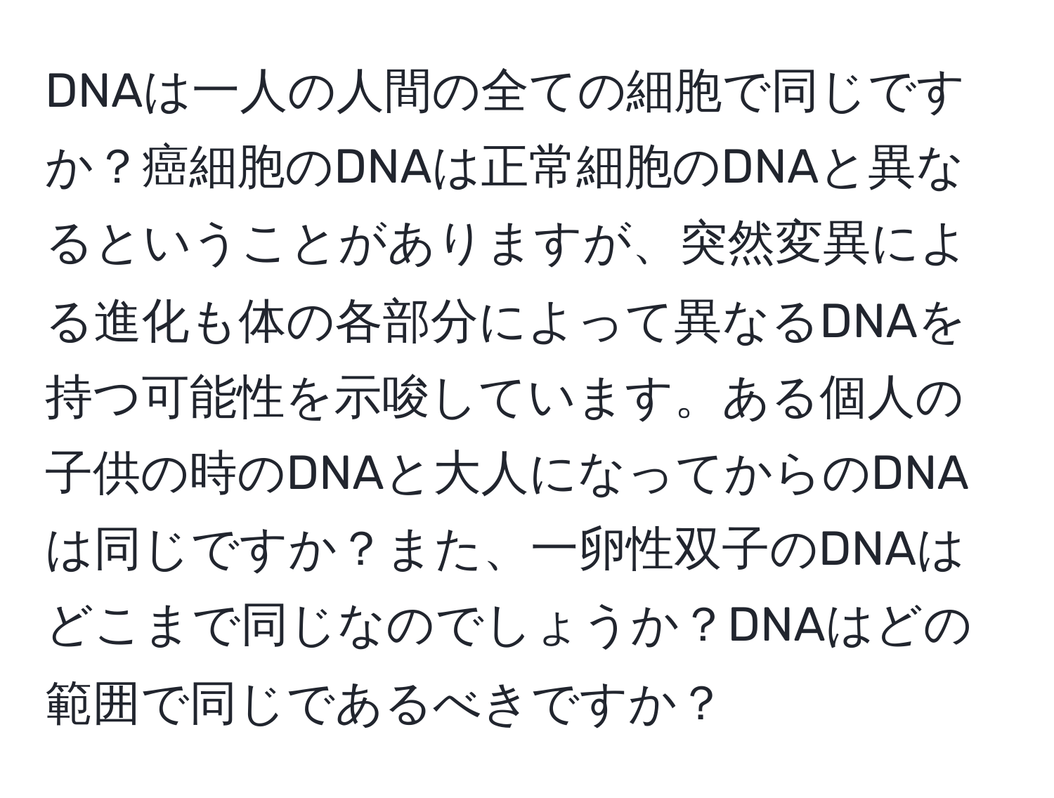 DNAは一人の人間の全ての細胞で同じですか？癌細胞のDNAは正常細胞のDNAと異なるということがありますが、突然変異による進化も体の各部分によって異なるDNAを持つ可能性を示唆しています。ある個人の子供の時のDNAと大人になってからのDNAは同じですか？また、一卵性双子のDNAはどこまで同じなのでしょうか？DNAはどの範囲で同じであるべきですか？