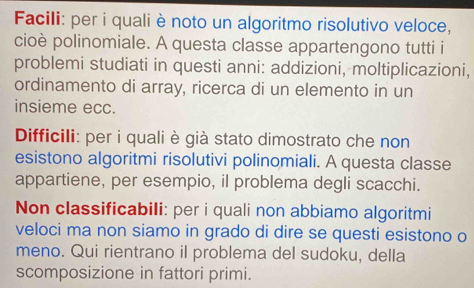 Facili: per i quali è noto un algoritmo risolutivo veloce, 
cioè polinomiale. A questa classe appartengono tutti i 
problemi studiati in questi anni: addizioni, moltiplicazioni, 
ordinamento di array, ricerca di un elemento in un 
insieme ecc. 
Difficili: per i quali è già stato dimostrato che non 
esistono algoritmi risolutivi polinomiali. A questa classe 
appartiene, per esempio, il problema degli scacchi. 
Non classificabili: per i quali non abbiamo algoritmi 
veloci ma non siamo in grado di dire se questi esistono o 
meno. Qui rientrano il problema del sudoku, della 
scomposizione in fattori primi.