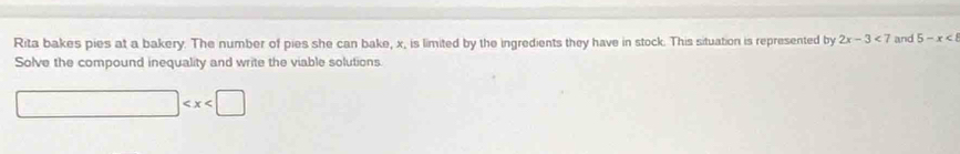 Rita bakes pies at a bakery. The number of pies she can bake, x, is limited by the ingredients they have in stock. This situation is represented by 2x-3<7</tex> and 5-x<8</tex> 
Solve the compound inequality and write the viable solutions.
□