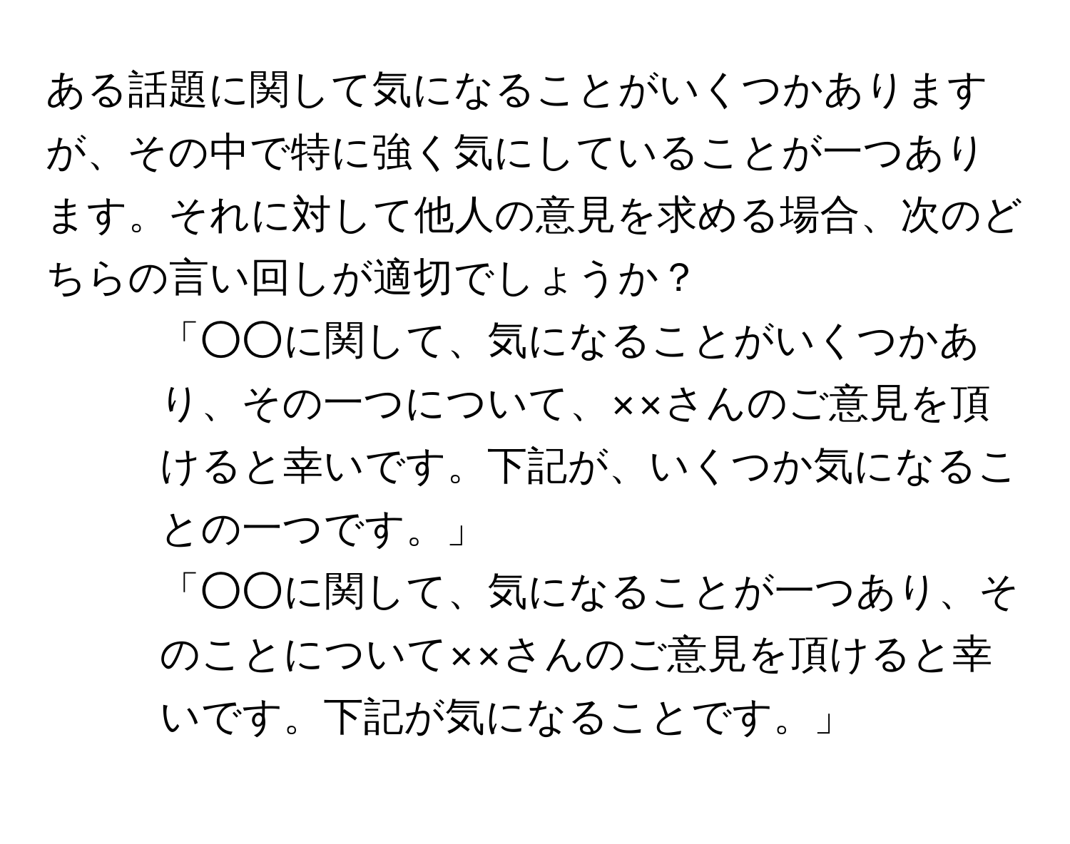 ある話題に関して気になることがいくつかありますが、その中で特に強く気にしていることが一つあります。それに対して他人の意見を求める場合、次のどちらの言い回しが適切でしょうか？  
1. 「○○に関して、気になることがいくつかあり、その一つについて、××さんのご意見を頂けると幸いです。下記が、いくつか気になることの一つです。」  
2. 「○○に関して、気になることが一つあり、そのことについて××さんのご意見を頂けると幸いです。下記が気になることです。」