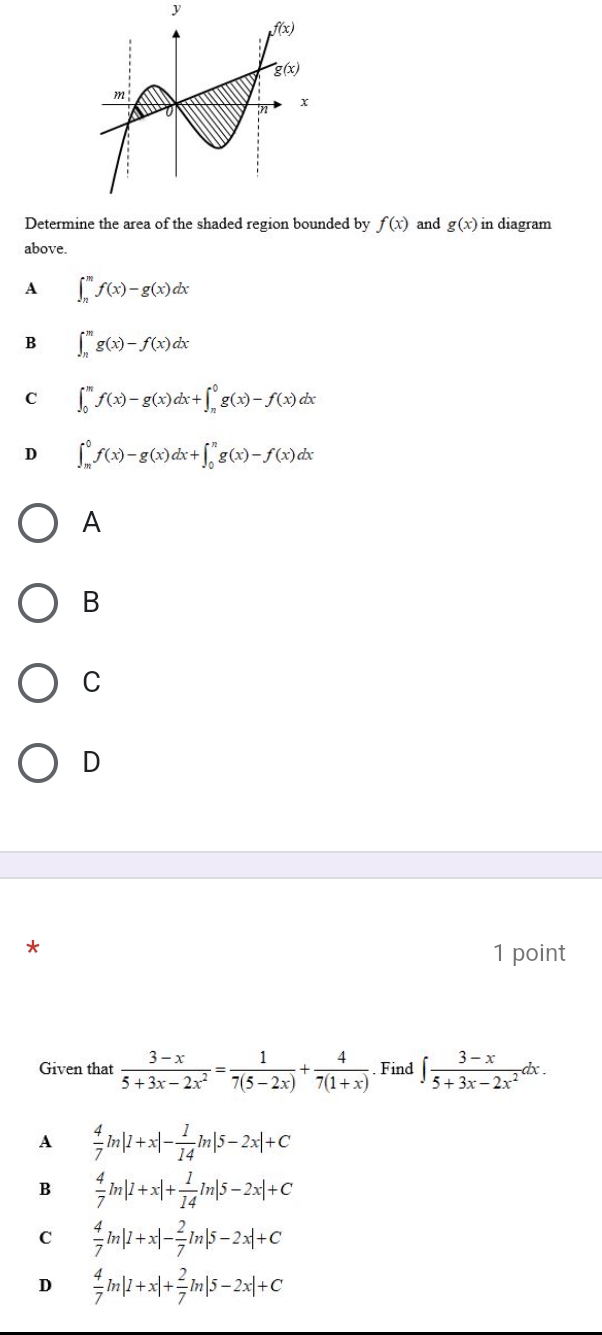 Determine the area of the shaded region bounded by f(x) and g(x) in diagram
above.
A ∈t _n^(mf(x)-g(x)dx
B ∈t _n^mg(x)-f(x)dx
C ∈t _0^mf(x)-g(x)dx+∈t _n^0g(x)-f(x)dx
D ∈t _m^0f(x)-g(x)dx+∈t _0^ng(x)-f(x)dx
A
B
C
D
*
1 point
Given that frac 3-x)5+3x-2x^2= 1/7(5-2x) + 4/7(1+x) . Find ∈t  (3-x)/5+3x-2x^2 dx.
A  4/7 ln |1+x|- 1/14 ln |5-2x|+C
B  4/7 ln |1+x|+ 1/14 ln |5-2x|+C
C  4/7 ln |1+x|- 2/7 ln |5-2x|+C
D  4/7 ln |1+x|+ 2/7 ln |5-2x|+C