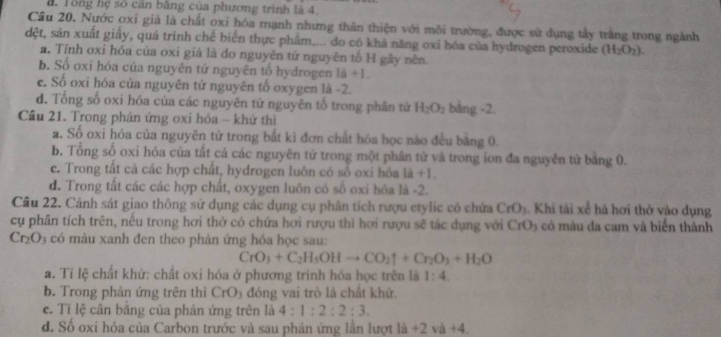 à. Tông hệ số cân băng của phương trình là 4.
Câu 20. Nước oxi giả là chất oxi hóa mạnh nhưng thân thiện với môi trường, được sử dụng tầy trắng trong ngành
dệt, sản xuất giấy, quá trình chế biến thực phẩm.... do có khả năng oxi hóa của hydrogen peroxide (H_2O_2).
a. Tính oxi hóa của oxi giả là do nguyên tứ nguyên tổ H gây nên.
b. Số oxi hóa của nguyên tứ nguyên tổ hydrogen 1a+1.
c. Số oxi hóa của nguyên từ nguyên tố oxygen là -2.
d. Tổng số oxi hóa của các nguyên tử nguyên tố trong phân tử H_2O_2 bằng -2.
Cầu 21. Trong phản ứng oxi hóa - khử thì
a. Số oxi hóa của nguyên tử trong bắt kì đơn chất hóa học nào đều bằng 0.
b. Tổng số oxi hóa của tất cả các nguyên tử trong một phân tử và trong ion đa nguyên tử bằng 0.
e. Trong tất cả các hợp chất, hydrogen luôn có số oxi hóa 1a+1.
d. Trong tất các các hợp chất, oxygen luôn có số oxi hỏa là -2.
Câu 22. Cảnh sát giao thông sử dụng các dụng cụ phân tích rượu etylic có chứa CrO_3. Khi tài xế hà hơi thở vào dụng
cụ phân tích trên, nếu trong hơi thở có chứa hơi rượu thì hơi rượu sẽ tác dụng với CrO_3 có màu đa cam và biển thành
Cr_2O_3 có màu xanh đen theo phản ứng hóa học sau:
CrO_3+C_2H_5OHto CO_2uparrow +Cr_2O_3+H_2O
a. Tỉ lệ chất khử: chất oxỉ hóa ở phương trình hóa học trên là 1:4.
b. Trong phản ứng trên thì CrO_3 đóng vai trò là chất khứ.
c. Tỉ lệ cân bằng của phản ứng trên là 4:1:2:2:3.
d. Số oxi hóa của Carbon trước và sau phản ứng lần lượt lia+2va+4.