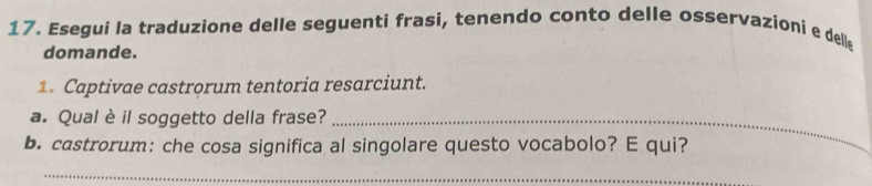 Esegui la traduzione delle seguenti frasi, tenendo conto delle osservazioni e dell 
domande. 
1. Captivae castrorum tentoria resarciunt. 
a. Qual è il soggetto della frase?_ 
b. castrorum: che cosa significa al singolare questo vocabolo? E qui? 
_