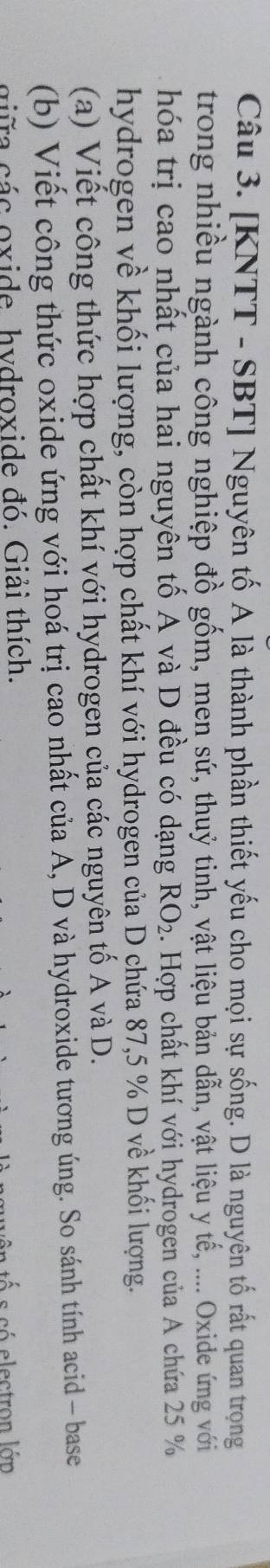 [KNTT - SBT] Nguyên tố A là thành phần thiết yếu cho mọi sự sống. D là nguyên tố rất quan trọng 
trong nhiều ngành công nghiệp đồ gốm, men sứ, thuỷ tinh, vật liệu bản dẫn, vật liệu y tế, .... Oxide ứng với 
hóa trị cao nhất của hai nguyên tố A và D đều có dạng RO_2. Hợp chất khí với hydrogen của A chứa 25 %
hydrogen về khối lượng, còn hợp chất khí với hydrogen của D chứa 87,5 % D về khối lượng. 
(a) Viết công thức hợp chất khí với hydrogen của các nguyên tố A và D. 
(b) Viết công thức oxide ứng với hoá trị cao nhất của A, D và hydroxide tương úng. So sánh tính acid - base 
giữa các oxide. hydroxide đó. Giải thích. 
e s só electron l án