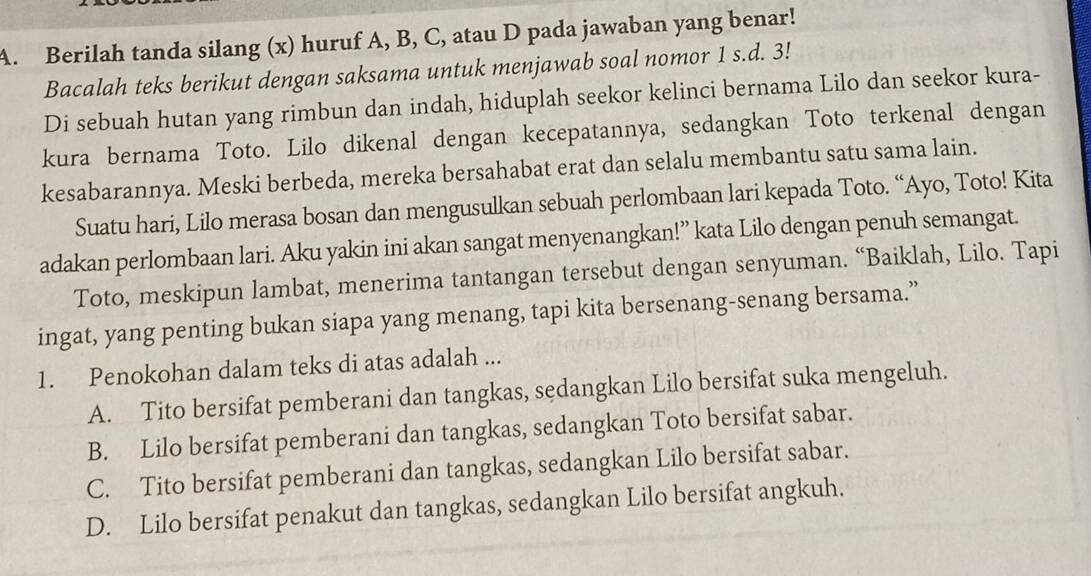 Berilah tanda silang (x) huruf A, B, C, atau D pada jawaban yang benar!
Bacalah teks berikut dengan saksama untuk menjawab soal nomor 1 s.d. 3!
Di sebuah hutan yang rimbun dan indah, hiduplah seekor kelinci bernama Lilo dan seekor kura-
kura bernama Toto. Lilo dikenal dengan kecepatannya, sedangkan Toto terkenal dengan
kesabarannya. Meski berbeda, mereka bersahabat erat dan selalu membantu satu sama lain.
Suatu hari, Lilo merasa bosan dan mengusulkan sebuah perlombaan lari kepada Toto. “Ayo, Toto! Kita
adakan perlombaan lari. Aku yakin ini akan sangat menyenangkan!” kata Lilo dengan penuh semangat.
Toto, meskipun lambat, menerima tantangan tersebut dengan senyuman. “Baiklah, Lilo. Tapi
ingat, yang penting bukan siapa yang menang, tapi kita bersenang-senang bersama.”
1. Penokohan dalam teks di atas adalah ...
A. Tito bersifat pemberani dan tangkas, sedangkan Lilo bersifat suka mengeluh.
B. Lilo bersifat pemberani dan tangkas, sedangkan Toto bersifat sabar.
C. Tito bersifat pemberani dan tangkas, sedangkan Lilo bersifat sabar.
D. Lilo bersifat penakut dan tangkas, sedangkan Lilo bersifat angkuh.