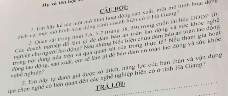 Họ và tên học 
Câu hỏi: 
1. Em hãy kể tên một mô hình hoạt động sản xuất: một mô hình hoạt động 
dịch vụ: một mô hình hoạt động kinh doanh hiện có ở Hà Giang? 
2. Quan sát trong hình 5.6, 5.7 (trang 58, 59) trong cuốn tài liệu GDDP 105
Các doanh nghiệp đã làm gì để dảm bảo an toàn lao động và sức khỏe nghề 
nghiệp cho người lao động? Nêu những biểu hiện chưa dảm bảo an toàn lao động 
trong nội dung nêu trên và qua quan sát của trong thực tế? Nếu tham gia hoạt 
nghề nghiệp? động lao động, sản xuất, em sẽ làm gì để bảo đảm an toàn lao động và sức khỏc 
3. Em hãy tự đánh giá được sở thịch, năng lực của bản thân và vận dụng 
lựa chọn nghề có liên quan đến các nghề nghiệp hiện có ở tỉnh Hà Giang? 
Trả lời: