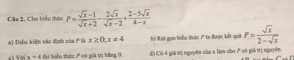 Cho biểu thức P= (sqrt(x)-1)/sqrt(x)+2 - 2sqrt(x)/sqrt(x)-2 + (2-5sqrt(x))/4-x 
a) Điều kiện xác định của P là x≥ 0;x!= 4 b) Rút gọn biểu thức P ta được kết quả P= sqrt(x)/2-sqrt(x) 
c) Với x=4 thì biểu thức P có giá trị bằng 0. d) Có 4 giá trị nguyên của x làm cho P có giá trị nguyên.
T