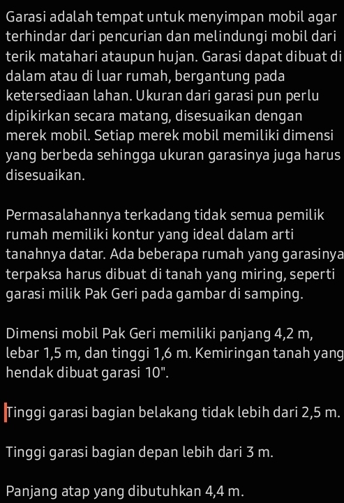 Garasi adalah tempat untuk menyimpan mobil agar 
terhindar dari pencurian dan melindungi mobil dari 
terik matahari ataupun hujan. Garasi dapat dibuat di 
dalam atau di luar rumah, bergantung pada 
ketersediaan lahan. Ukuran dari garasi pun perlu 
dipikirkan secara matang, disesuaikan dengan 
merek mobil. Setiap merek mobil memiliki dimensi 
yang berbeda sehingga ukuran garasinya juga harus 
disesuaikan. 
Permasalahannya terkadang tidak semua pemilik 
rumah memiliki kontur yang ideal dalam arti 
tanahnya datar. Ada beberapa rumah yang garasinya 
terpaksa harus dibuat di tanah yang miring, seperti 
garasi milik Pak Geri pada gambar di samping. 
Dimensi mobil Pak Geri memiliki panjang 4,2 m, 
lebar 1,5 m, dan tinggi 1,6 m. Kemiringan tanah yang 
hendak dibuat garasi 10''. 
Tinggi garasi bagian belakang tidak lebih dari 2,5 m. 
Tinggi garasi bagian depan lebih dari 3 m. 
Panjang atap yang dibutuhkan 4,4 m.